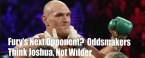 Fury Favored Over Joshua/Wilder, WWE/MMA Appearance Odds and Blood-Licking Props Fury Favored Over Joshua/Wilder, WWE/MMA Appearance Odds and Blood-Licking Props